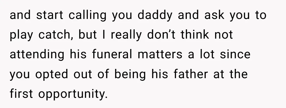 and start calling you daddy and ask you to play catch, but I really don’t think not attending his funeral matters a lot since you opted out of being his...