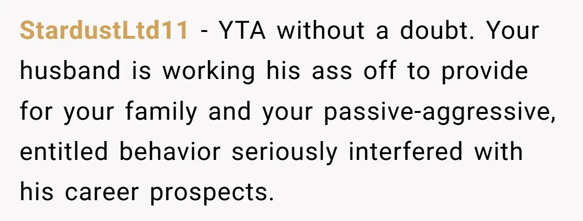 StardustLtd11 − YTA without a doubt. Your husband is working his ass off to provide for your family and your passive-aggressive, entitled behavior seriously interfered with his career prospects.
