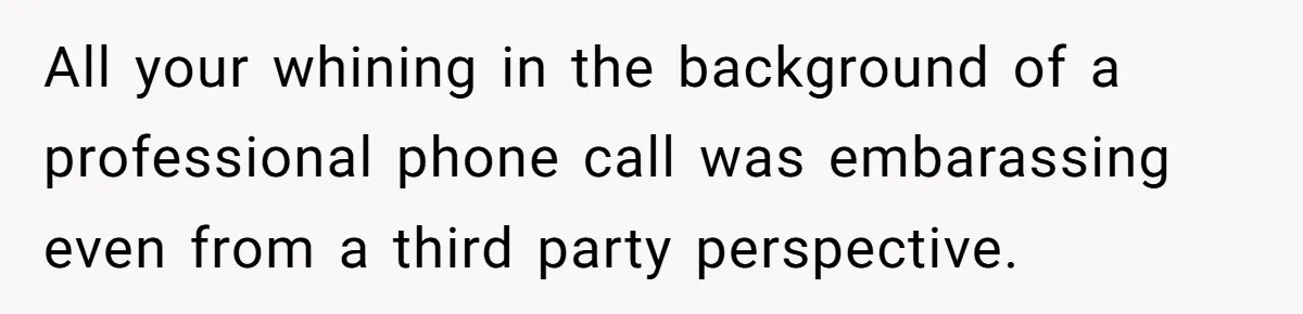 All your whining in the background of a professional phone call was embarassing even from a third party perspective.