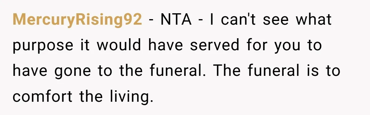 MercuryRising92 − NTA - I can't see what purpose it would have served for you to have gone to the funeral. The funeral is to comfort the living.