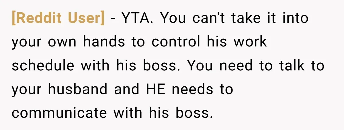 [Reddit User] − YTA. You can't take it into your own hands to control his work schedule with his boss. You need to talk to your husband and HE needs...