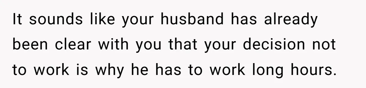 It sounds like your husband has already been clear with you that your decision not to work is why he has to work long hours.