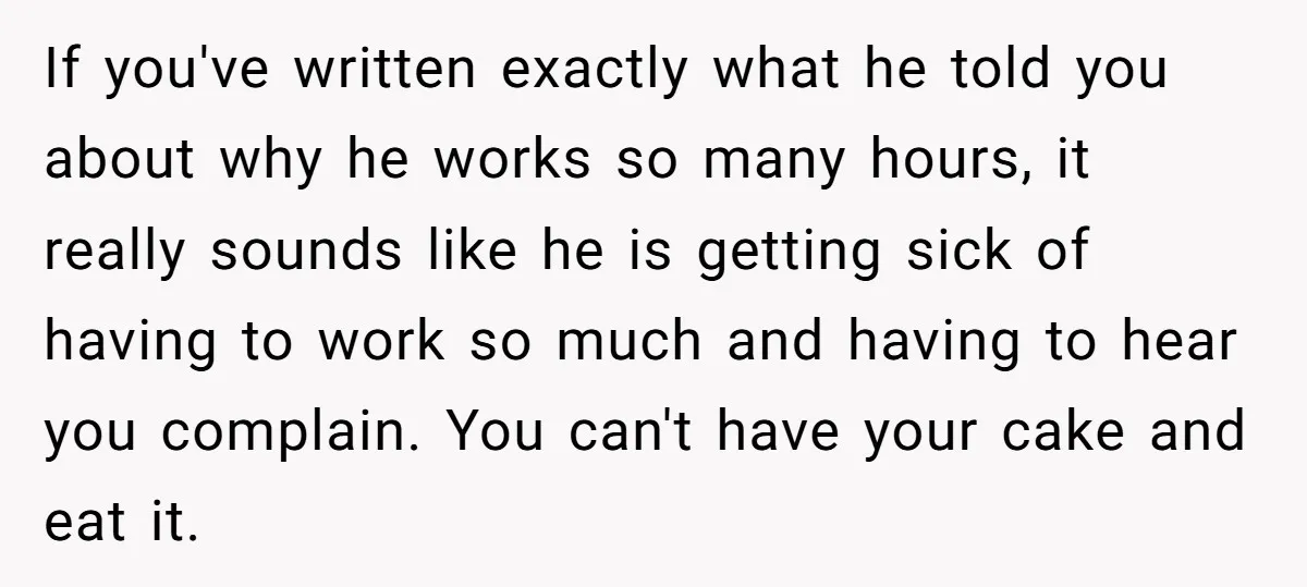 If you've written exactly what he told you about why he works so many hours, it really sounds like he is getting sick of having to work so much and...