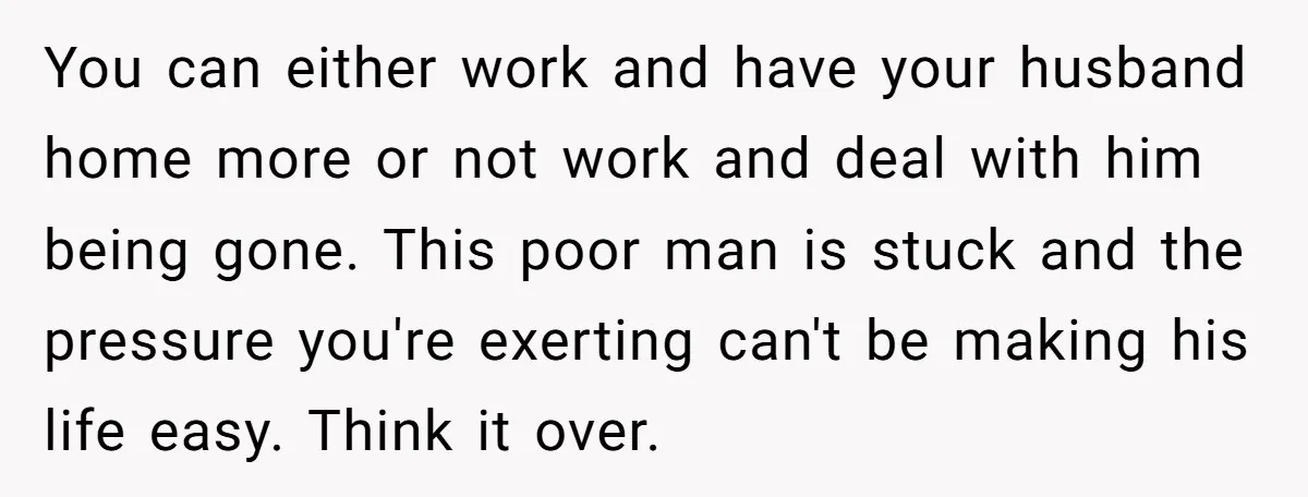You can either work and have your husband home more or not work and deal with him being gone. This poor man is stuck and the pressure you're exerting can't...
