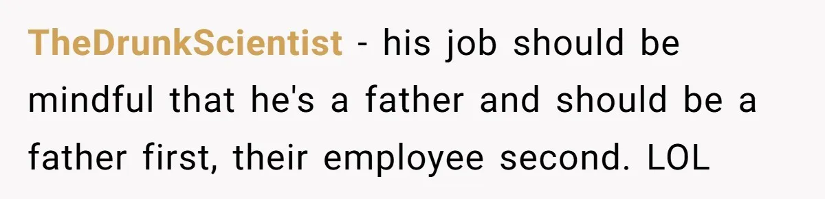 TheDrunkScientist − his job should be mindful that he's a father and should be a father first, their employee second. LOL