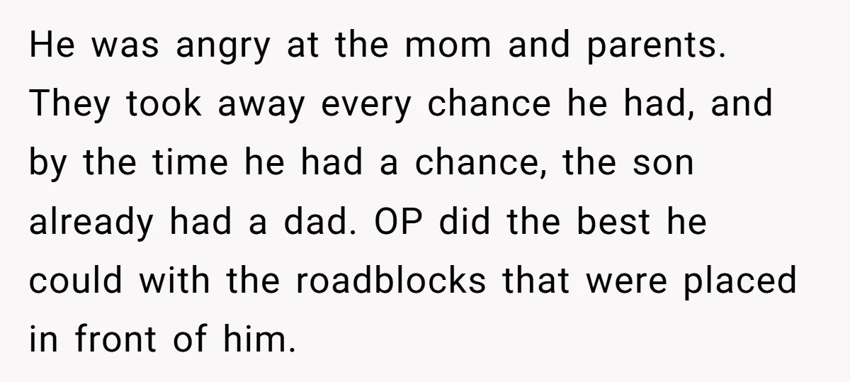 He was angry at the mom and parents. They took away every chance he had, and by the time he had a chance, the son already had a dad. OP...