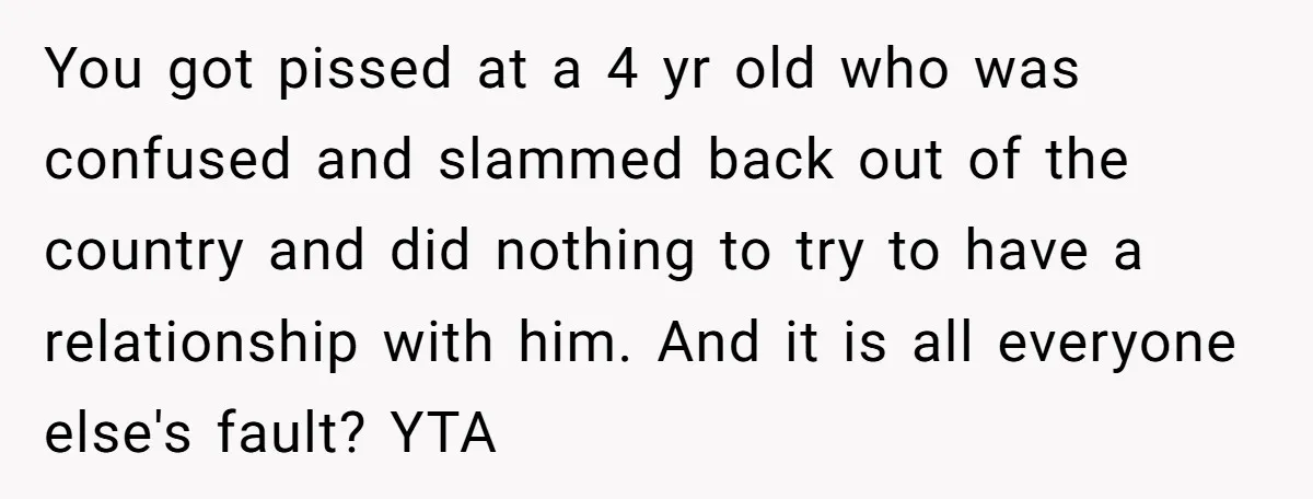 You got pissed at a 4 yr old who was confused and slammed back out of the country and did nothing to try to have a relationship with him. And...