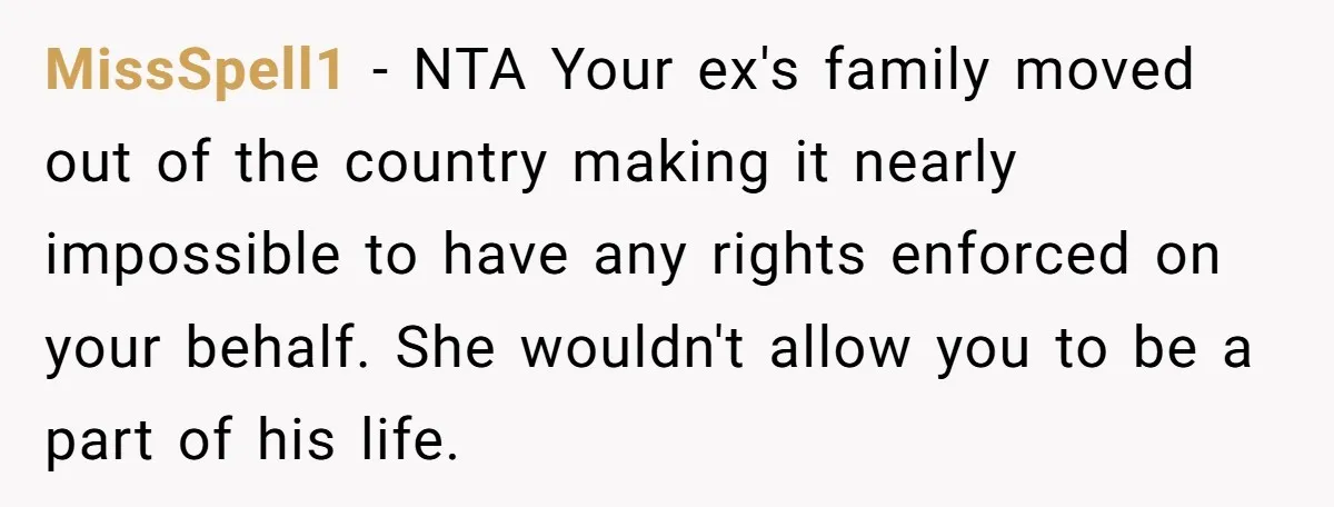 MissSpell1 − NTA Your ex's family moved out of the country making it nearly impossible to have any rights enforced on your behalf. She wouldn't allow you to be a...