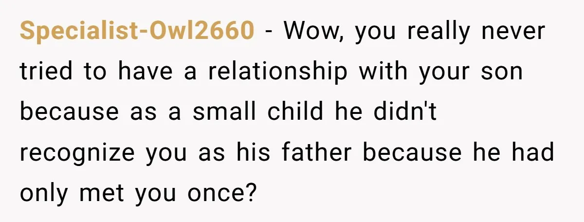 Specialist-Owl2660 − Wow, you really never tried to have a relationship with your son because as a small child he didn't recognize you as his father because he had only...