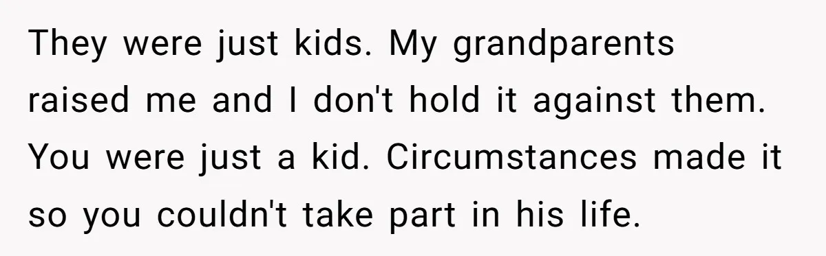 They were just kids. My grandparents raised me and I don't hold it against them. You were just a kid. Circumstances made it so you couldn't take part in his...