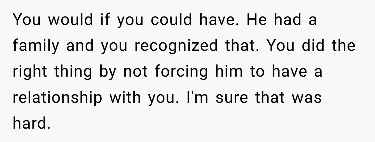 You would if you could have. He had a family and you recognized that. You did the right thing by not forcing him to have a relationship with you. I'm...