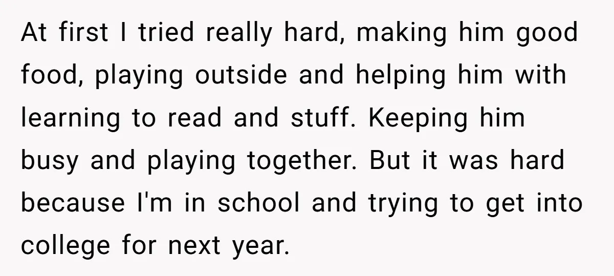 At first I tried really hard, making him good food, playing outside and helping him with learning to read and stuff. Keeping him busy and playing together. But it was...