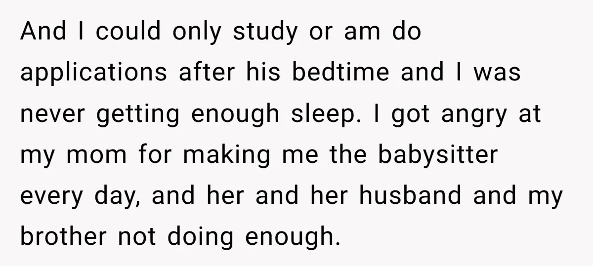 And I could only study or am do applications after his bedtime and I was never getting enough sleep. I got angry at my mom for making me the babysitter...