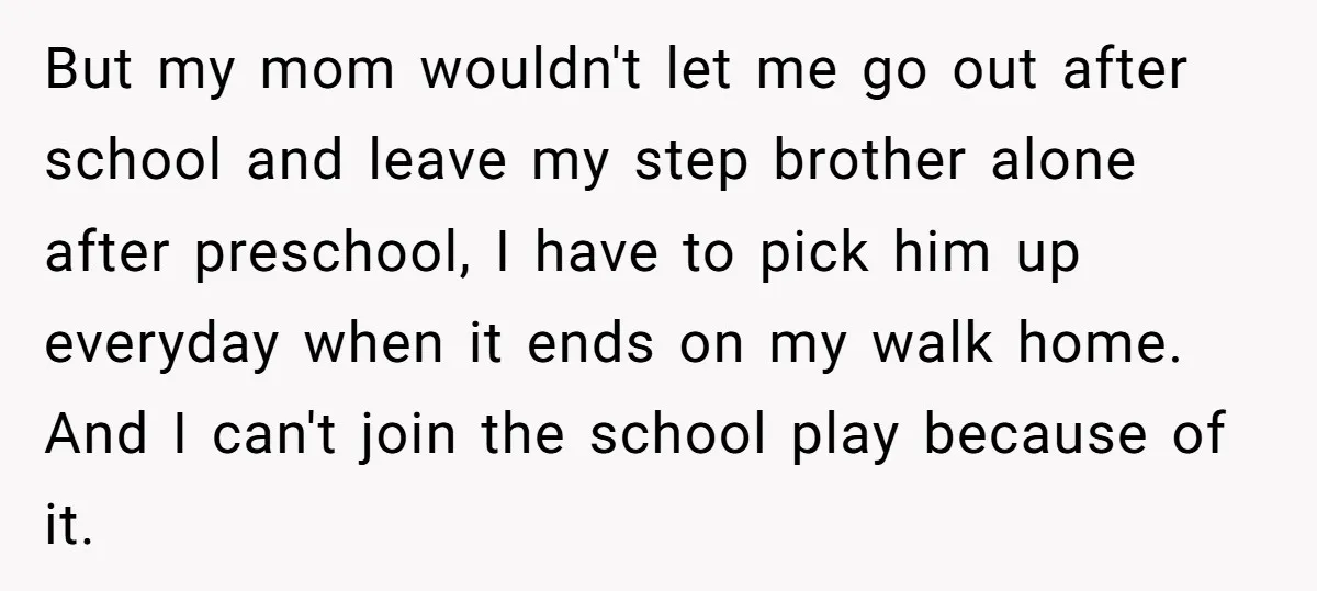 But my mom wouldn't let me go out after school and leave my step brother alone after preschool, I have to pick him up everyday when it ends on my...
