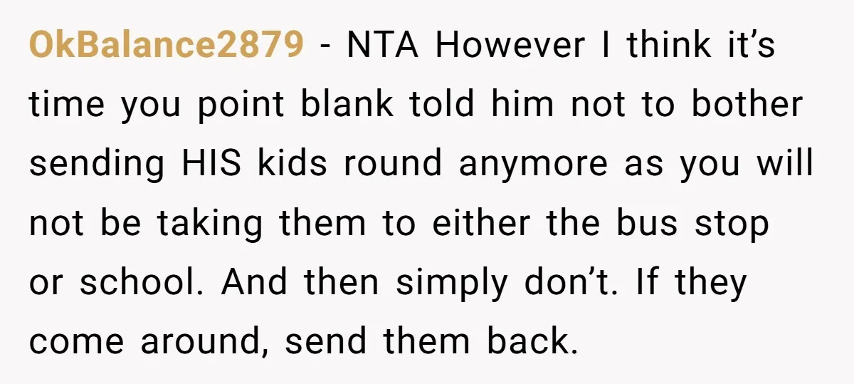 OkBalance2879 − NTA However I think it’s time you point blank told him not to bother sending HIS kids round anymore as you will not be taking them to either...