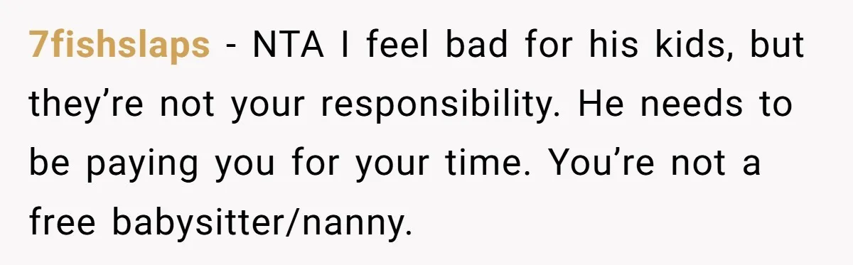 7fishslaps − NTA I feel bad for his kids, but they’re not your responsibility. He needs to be paying you for your time. You’re not a free babysitter/nanny.