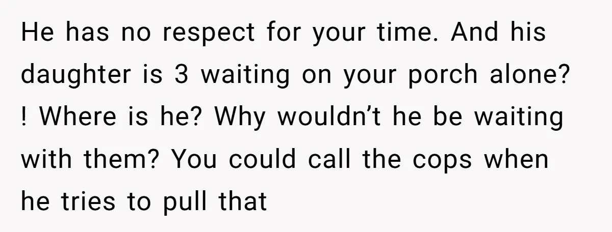 He has no respect for your time. And his daughter is 3 waiting on your porch alone? ! Where is he? Why wouldn’t he be waiting with them? You could...