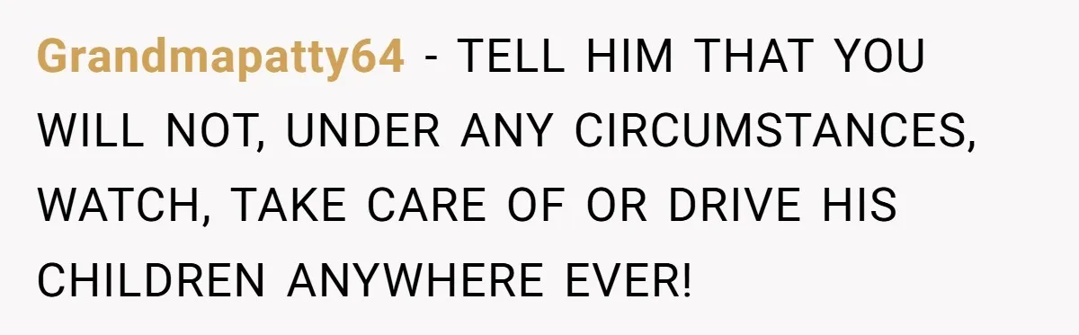 Grandmapatty64 − TELL HIM THAT YOU WILL NOT, UNDER ANY CIRCUMSTANCES, WATCH, TAKE CARE OF OR DRIVE HIS CHILDREN ANYWHERE EVER!