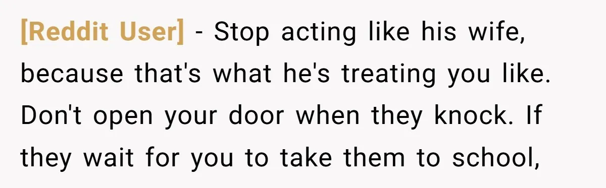 [Reddit User] − Stop acting like his wife, because that's what he's treating you like. Don't open your door when they knock. If they wait for you to take them...