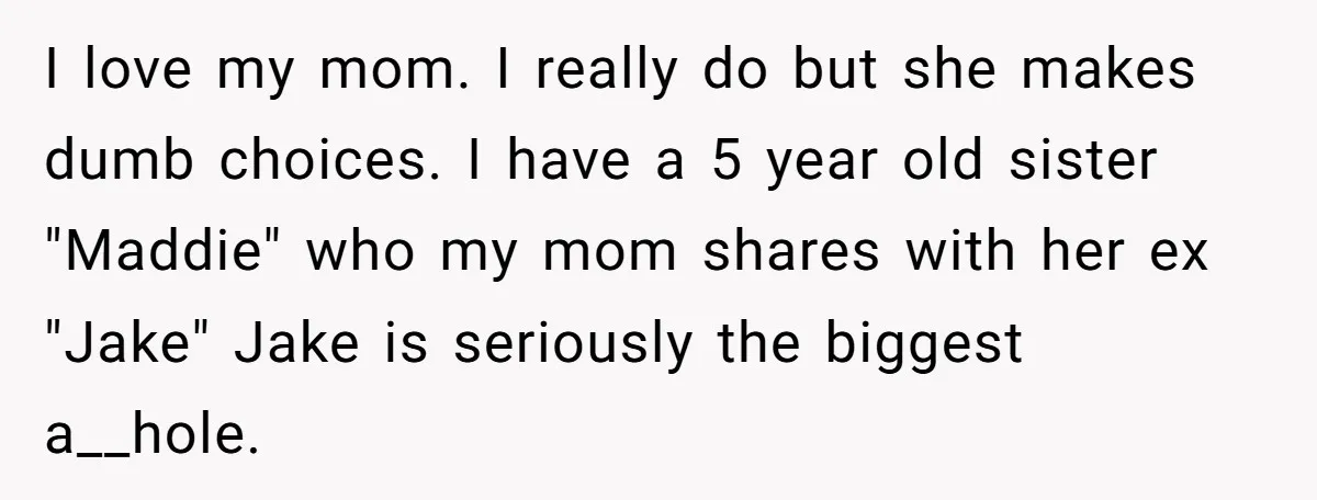 I love my mom. I really do but she makes dumb choices. I have a 5 year old sister "Maddie" who my mom shares with her ex "Jake" Jake is...