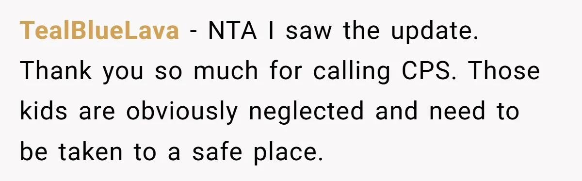 TealBlueLava − NTA I saw the update. Thank you so much for calling CPS. Those kids are obviously neglected and need to be taken to a safe place.