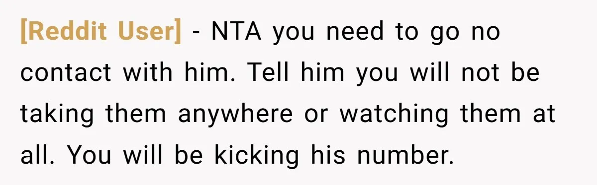 [Reddit User] − NTA you need to go no contact with him. Tell him you will not be taking them anywhere or watching them at all. You will be kicking...