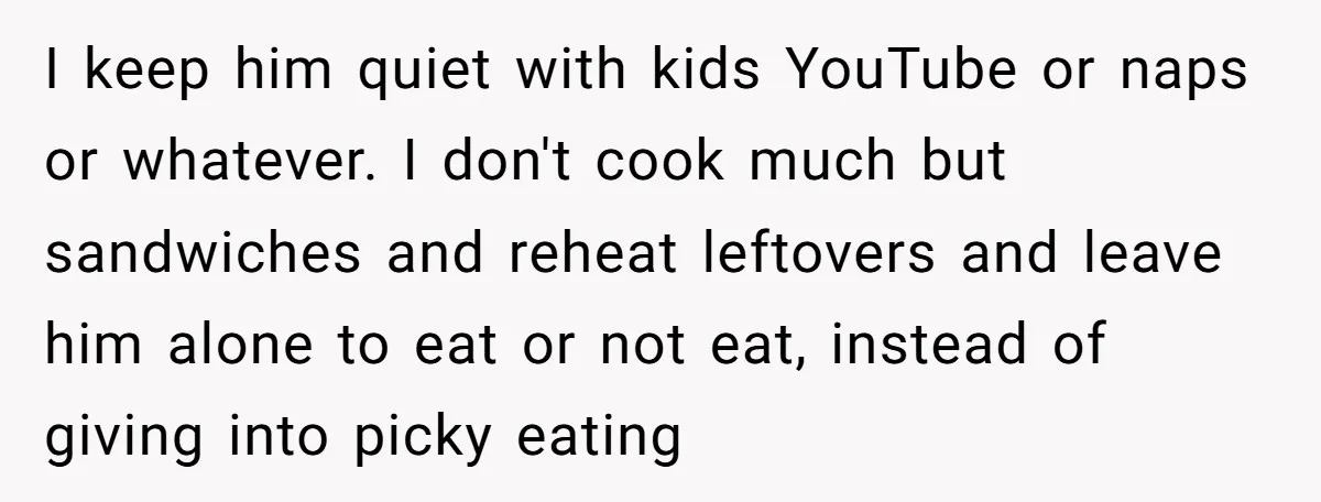I keep him quiet with kids YouTube or naps or whatever. I don't cook much but sandwiches and reheat leftovers and leave him alone to eat or not eat, instead...