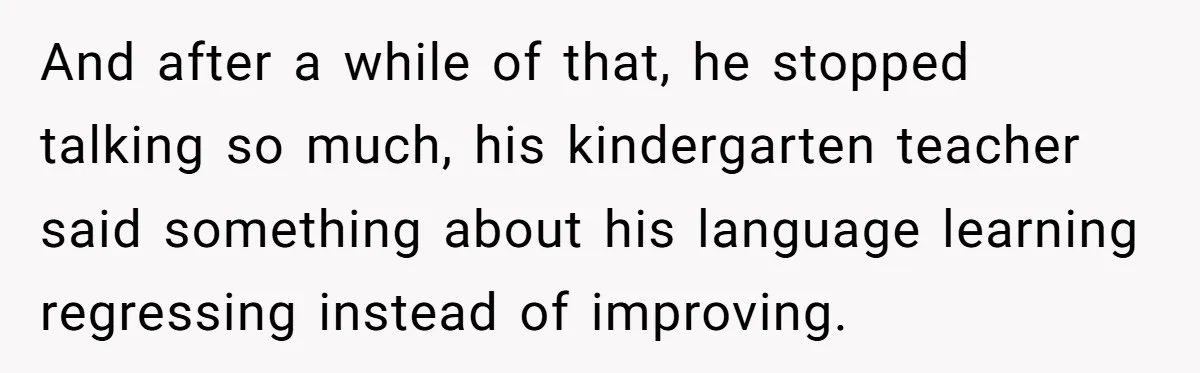 And after a while of that, he stopped talking so much, his kindergarten teacher said something about his language learning regressing instead of improving.