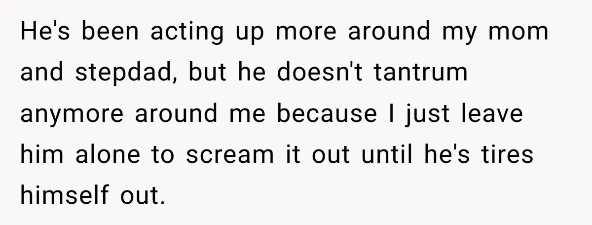 He's been acting up more around my mom and stepdad, but he doesn't tantrum anymore around me because I just leave him alone to scream it out until he's tires...