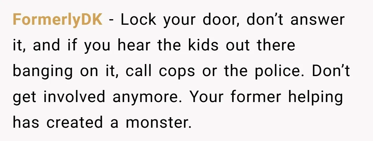 FormerlyDK − Lock your door, don’t answer it, and if you hear the kids out there banging on it, call cops or the police. Don’t get involved anymore. Your former...