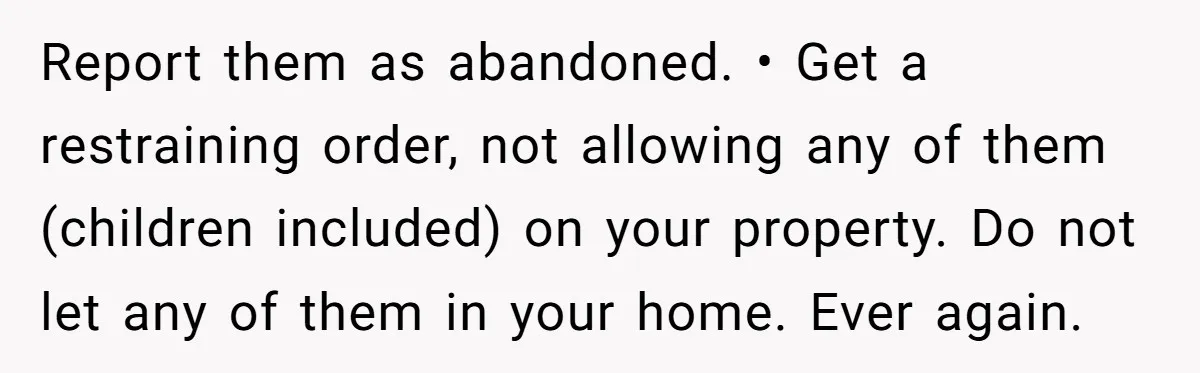 Report them as abandoned. • Get a restraining order, not allowing any of them (children included) on your property. Do not let any of them in your home. Ever again.