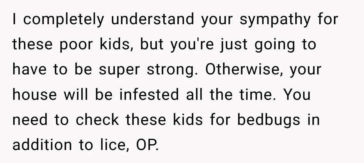 I completely understand your sympathy for these poor kids, but you're just going to have to be super strong. Otherwise, your house will be infested all the time. You need...