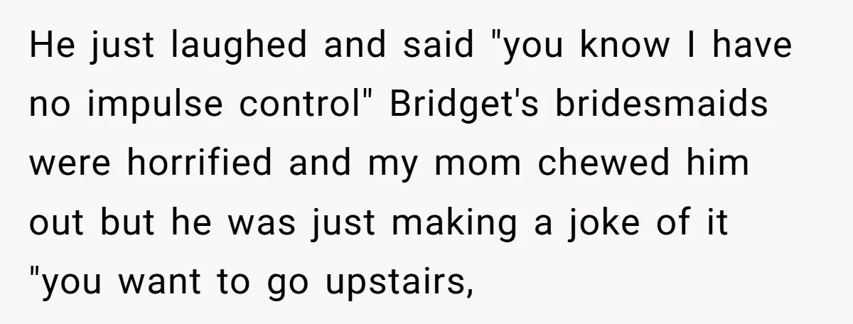 He just laughed and said "you know I have no impulse control" Bridget's bridesmaids were horrified and my mom chewed him out but he was just making a joke of...