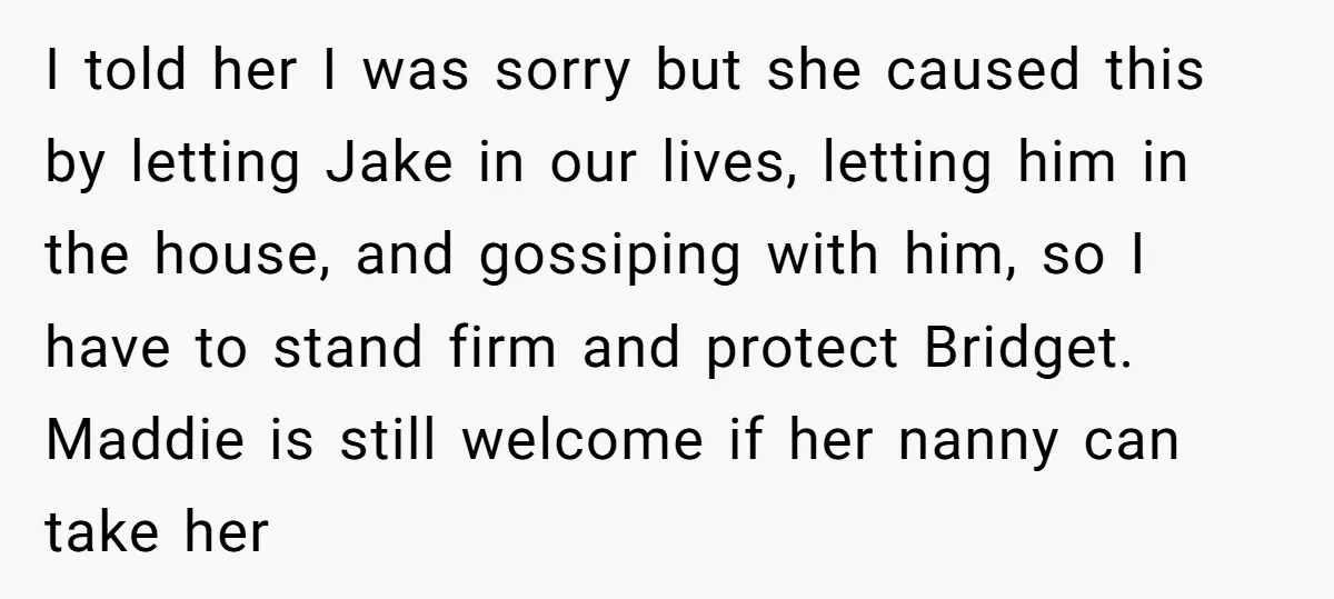 I told her I was sorry but she caused this by letting Jake in our lives, letting him in the house, and gossiping with him, so I have to stand...