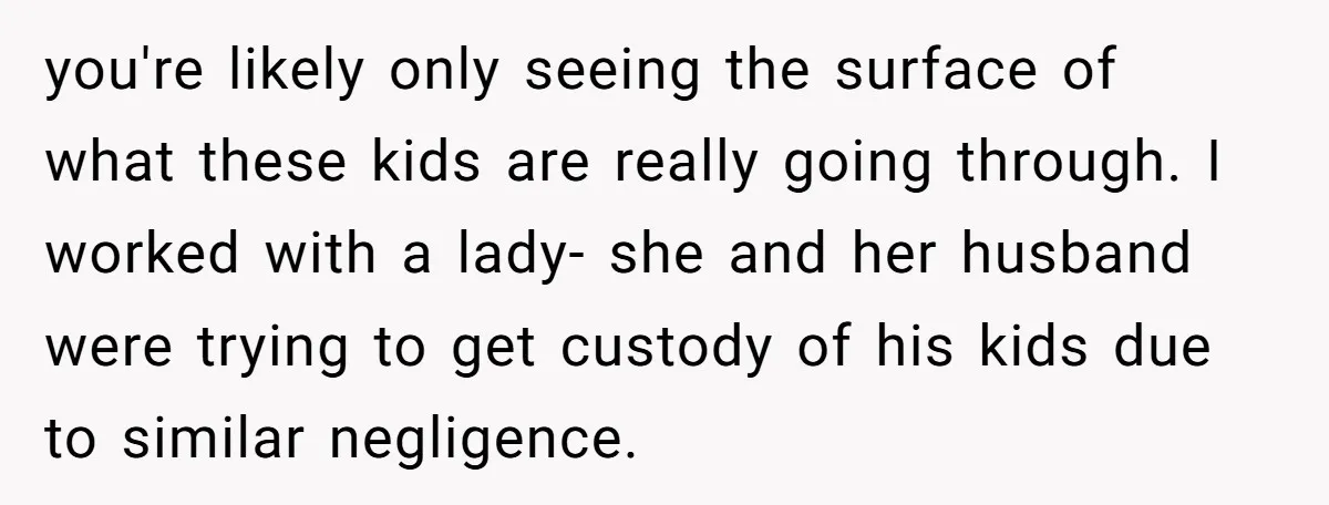 you're likely only seeing the surface of what these kids are really going through. I worked with a lady- she and her husband were trying to get custody of his...