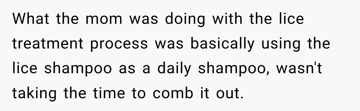 What the mom was doing with the lice treatment process was basically using the lice shampoo as a daily shampoo, wasn't taking the time to comb it out.