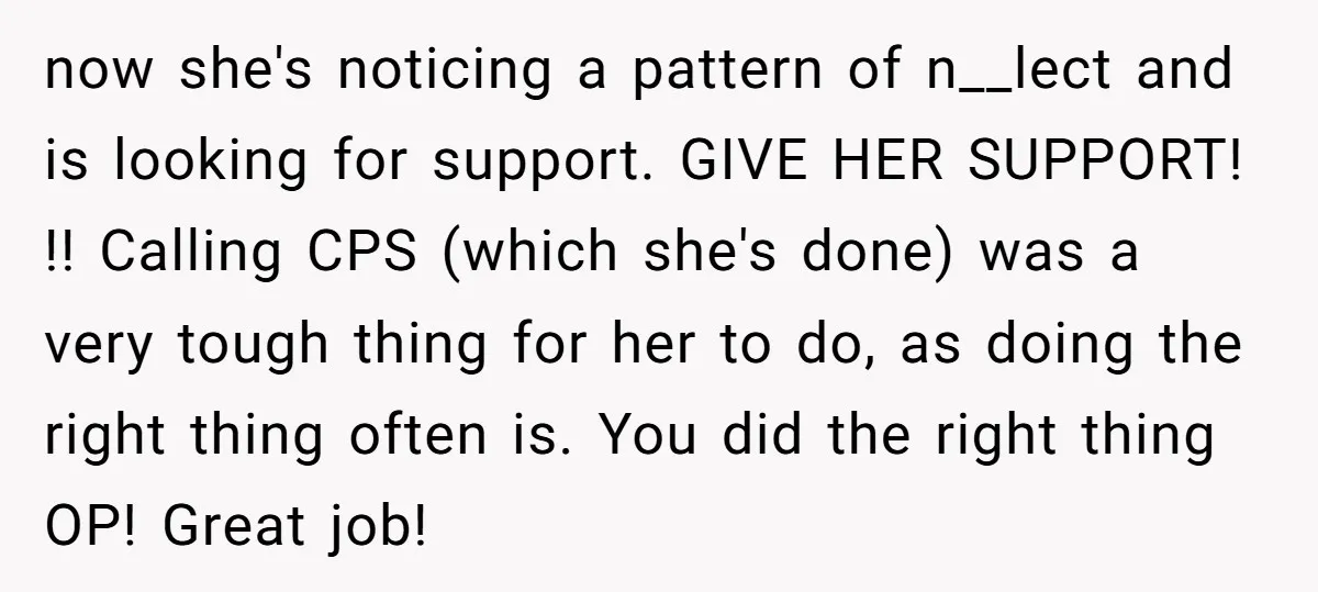 now she's noticing a pattern of n__lect and is looking for support. GIVE HER SUPPORT! !! Calling CPS (which she's done) was a very tough thing for her to do,...