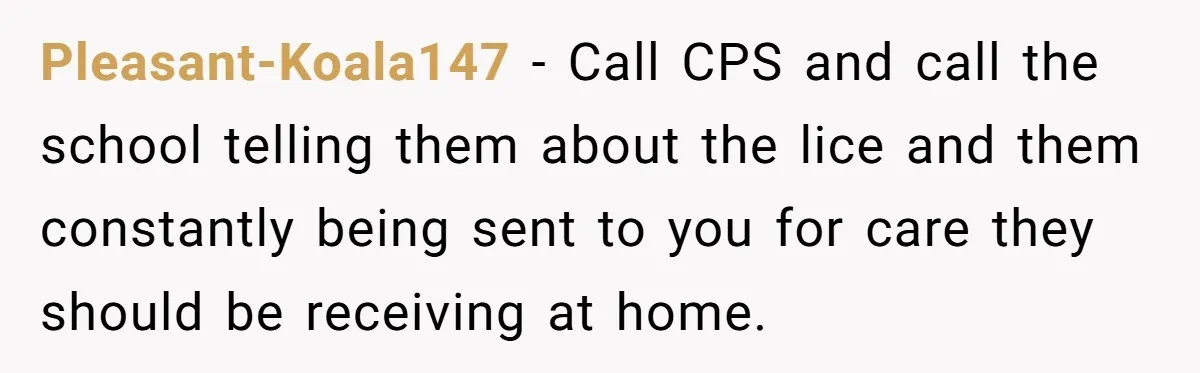 Pleasant-Koala147 − Call CPS and call the school telling them about the lice and them constantly being sent to you for care they should be receiving at home.