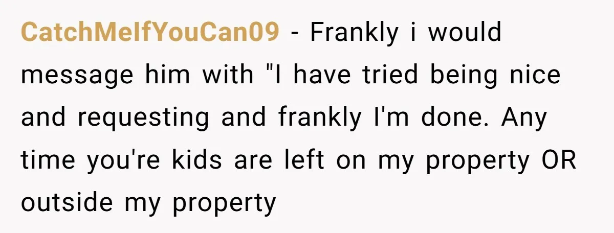 CatchMeIfYouCan09 − Frankly i would message him with "I have tried being nice and requesting and frankly I'm done. Any time you're kids are left on my property OR outside...