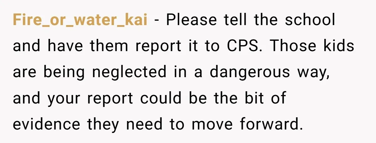 Fire_or_water_kai − Please tell the school and have them report it to CPS. Those kids are being neglected in a dangerous way, and your report could be the bit of...