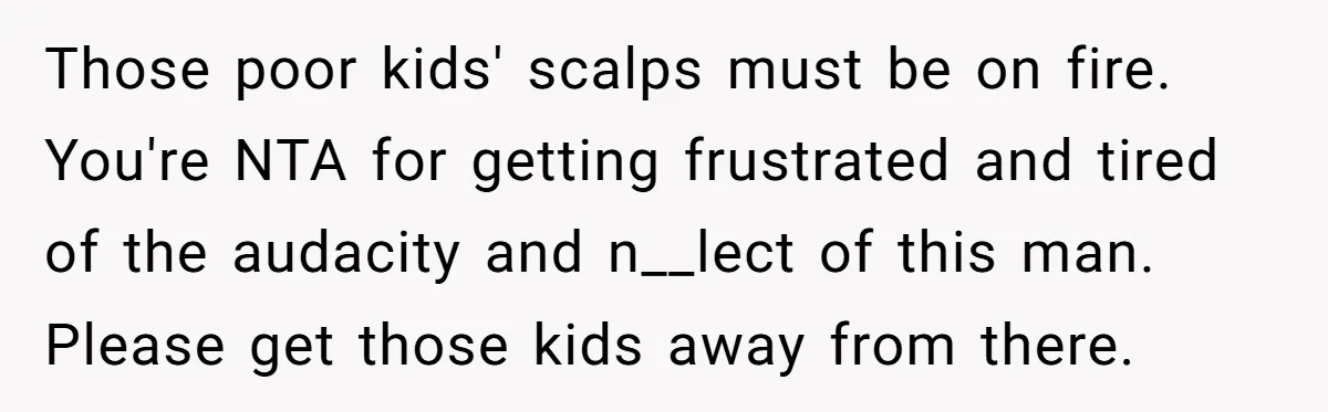 Those poor kids' scalps must be on fire. You're NTA for getting frustrated and tired of the audacity and n__lect of this man. Please get those kids away from there.