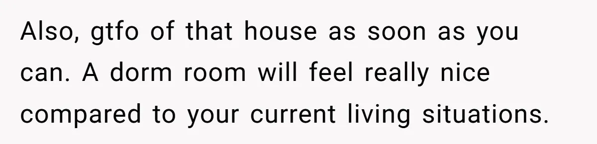 Also, gtfo of that house as soon as you can. A dorm room will feel really nice compared to your current living situations.