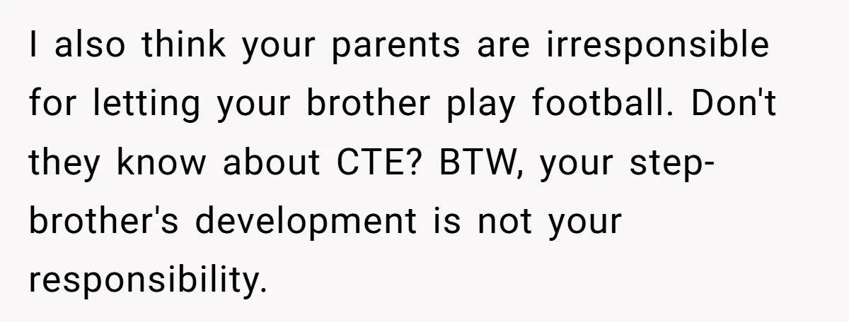 I also think your parents are irresponsible for letting your brother play football. Don't they know about CTE? BTW, your step-brother's development is not your responsibility.