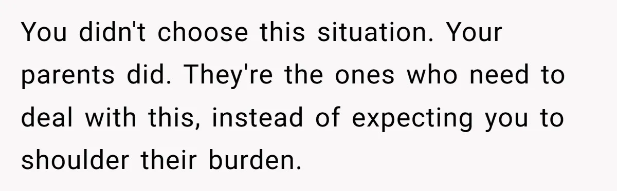 You didn't choose this situation. Your parents did. They're the ones who need to deal with this, instead of expecting you to shoulder their burden.