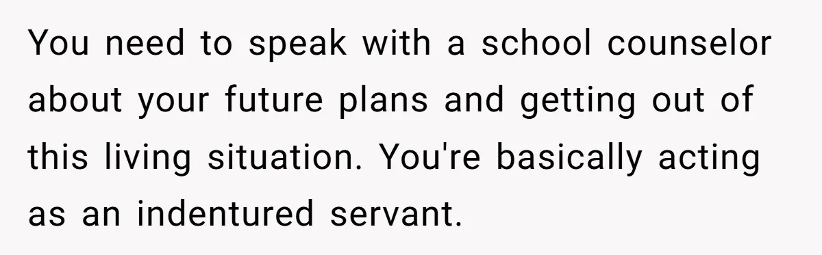 You need to speak with a school counselor about your future plans and getting out of this living situation. You're basically acting as an indentured servant.