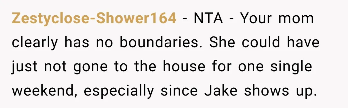 Zestyclose-Shower164 − NTA - Your mom clearly has no boundaries. She could have just not gone to the house for one single weekend, especially since Jake shows up.
