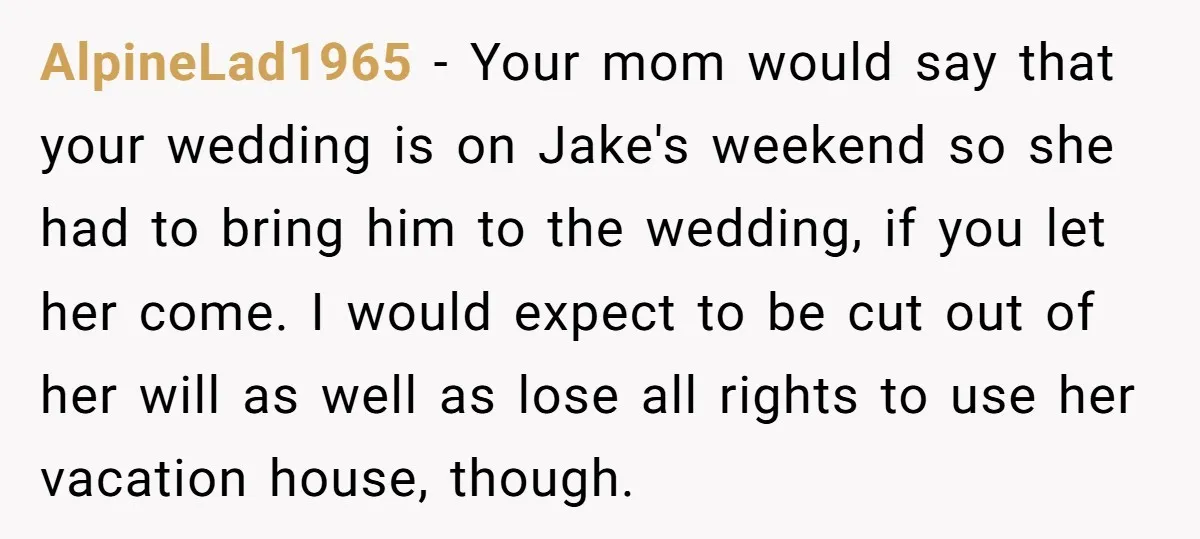 AlpineLad1965 − Your mom would say that your wedding is on Jake's weekend so she had to bring him to the wedding, if you let her come. I would expect...