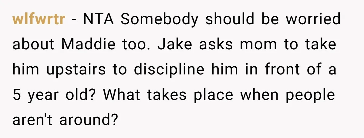 wlfwrtr − NTA Somebody should be worried about Maddie too. Jake asks mom to take him upstairs to discipline him in front of a 5 year old? What takes place...