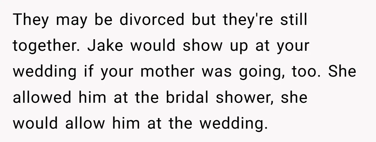 They may be divorced but they're still together. Jake would show up at your wedding if your mother was going, too. She allowed him at the bridal shower, she would...