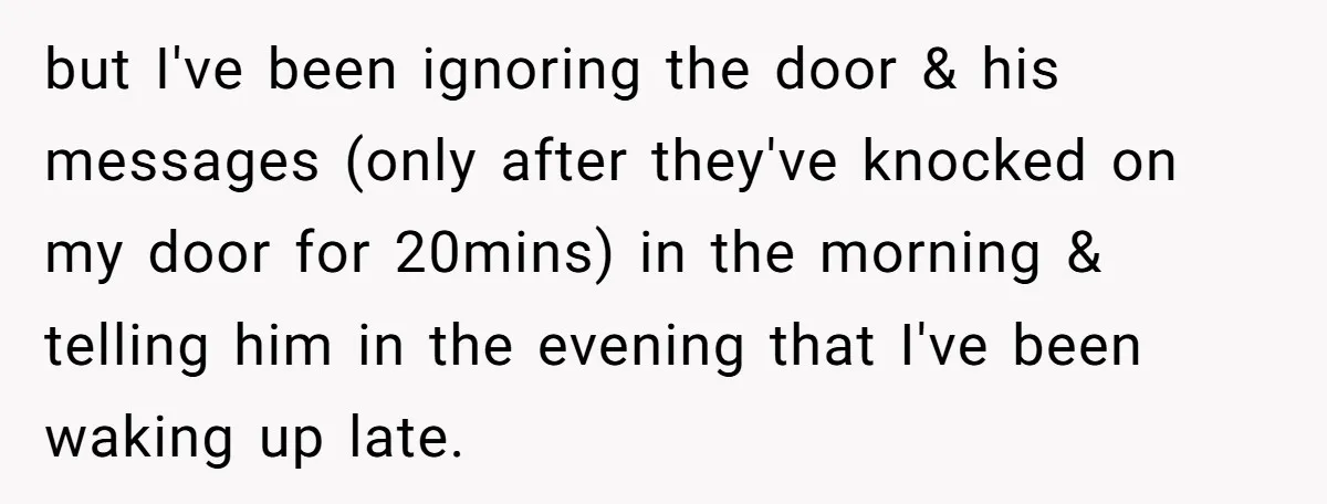but I've been ignoring the door & his messages (only after they've knocked on my door for 20mins) in the morning & telling him in the evening that I've been...